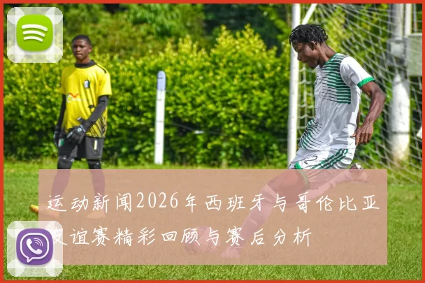 运动新闻2026年西班牙与哥伦比亚友谊赛精彩回顾与赛后分析