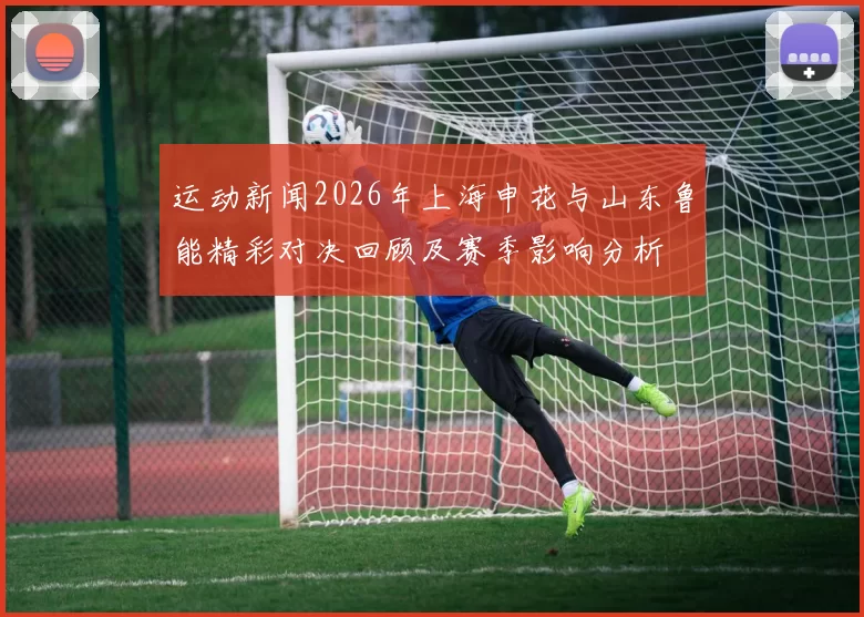 运动新闻2026年上海申花与山东鲁能精彩对决回顾及赛季影响分析